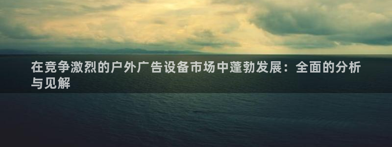 杏宇平台登录步骤：在竞争激烈的户外广告设备市场中蓬勃发展：全面的分析
与见解